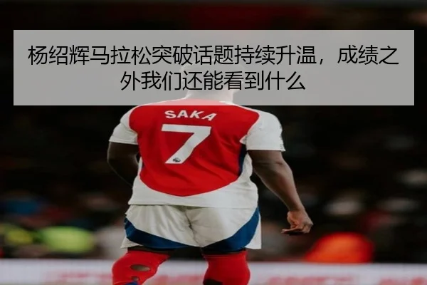 杨绍辉马拉松突破话题持续升温，成绩之外我们还能看到什么
